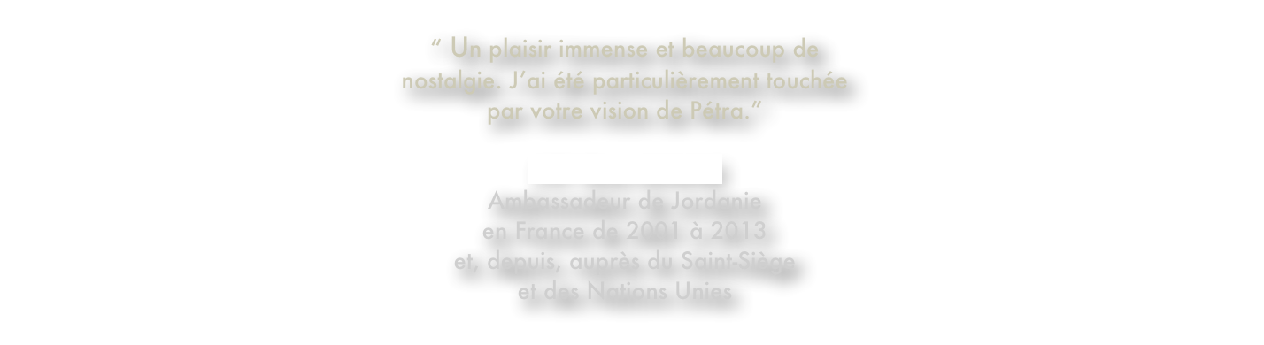“ Un plaisir immense et beaucoup de 
nostalgie. J’ai été particulièrement touchée 
par votre vision de Pétra.”

S.E. Dina KAWAR
Ambassadeur de Jordanie  en France de 2001 à 2013 
et, depuis, auprès du Saint-Siège 
et des Nations Unies
